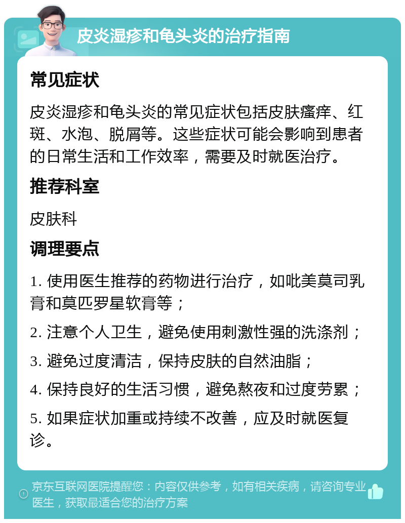 皮炎湿疹和龟头炎的治疗指南 常见症状 皮炎湿疹和龟头炎的常见症状包括皮肤瘙痒、红斑、水泡、脱屑等。这些症状可能会影响到患者的日常生活和工作效率，需要及时就医治疗。 推荐科室 皮肤科 调理要点 1. 使用医生推荐的药物进行治疗，如吡美莫司乳膏和莫匹罗星软膏等； 2. 注意个人卫生，避免使用刺激性强的洗涤剂； 3. 避免过度清洁，保持皮肤的自然油脂； 4. 保持良好的生活习惯，避免熬夜和过度劳累； 5. 如果症状加重或持续不改善，应及时就医复诊。