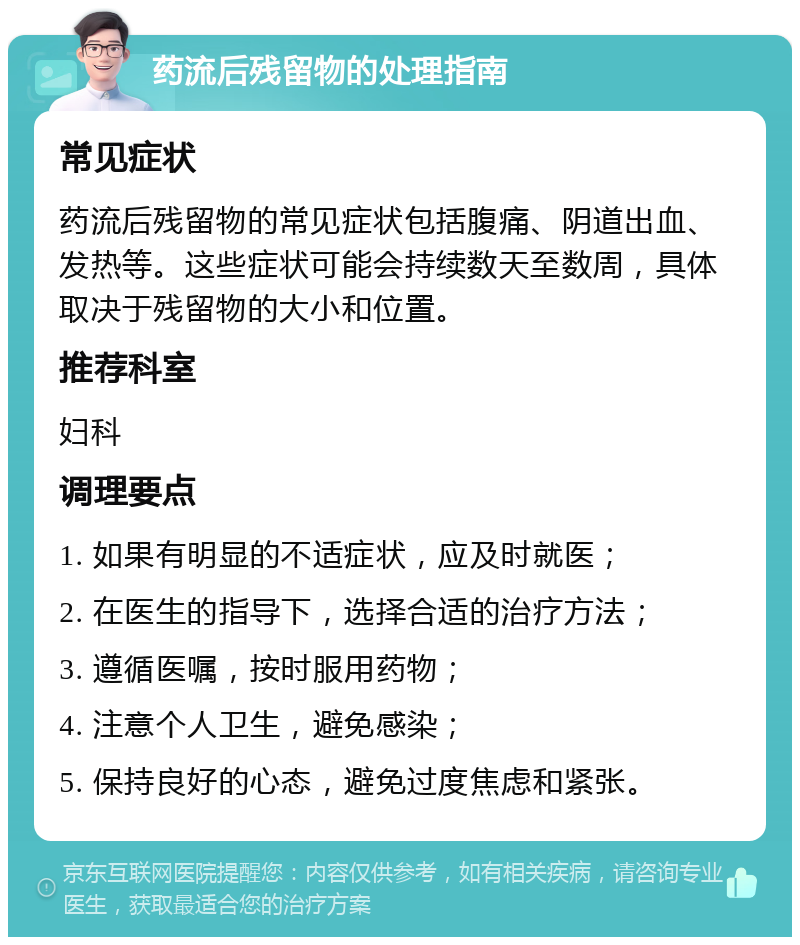 药流后残留物的处理指南 常见症状 药流后残留物的常见症状包括腹痛、阴道出血、发热等。这些症状可能会持续数天至数周，具体取决于残留物的大小和位置。 推荐科室 妇科 调理要点 1. 如果有明显的不适症状，应及时就医； 2. 在医生的指导下，选择合适的治疗方法； 3. 遵循医嘱，按时服用药物； 4. 注意个人卫生，避免感染； 5. 保持良好的心态，避免过度焦虑和紧张。