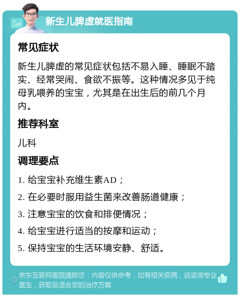 新生儿脾虚就医指南 常见症状 新生儿脾虚的常见症状包括不易入睡、睡眠不踏实、经常哭闹、食欲不振等。这种情况多见于纯母乳喂养的宝宝，尤其是在出生后的前几个月内。 推荐科室 儿科 调理要点 1. 给宝宝补充维生素AD； 2. 在必要时服用益生菌来改善肠道健康； 3. 注意宝宝的饮食和排便情况； 4. 给宝宝进行适当的按摩和运动； 5. 保持宝宝的生活环境安静、舒适。