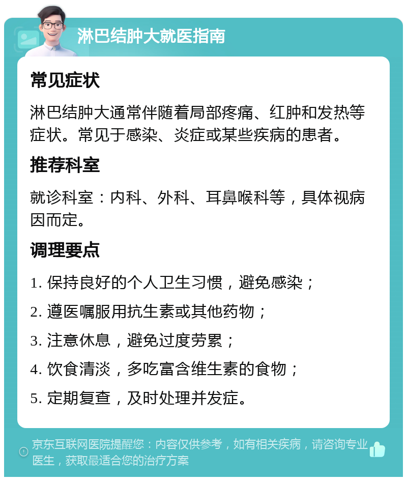 淋巴结肿大就医指南 常见症状 淋巴结肿大通常伴随着局部疼痛、红肿和发热等症状。常见于感染、炎症或某些疾病的患者。 推荐科室 就诊科室：内科、外科、耳鼻喉科等，具体视病因而定。 调理要点 1. 保持良好的个人卫生习惯，避免感染； 2. 遵医嘱服用抗生素或其他药物； 3. 注意休息，避免过度劳累； 4. 饮食清淡，多吃富含维生素的食物； 5. 定期复查，及时处理并发症。