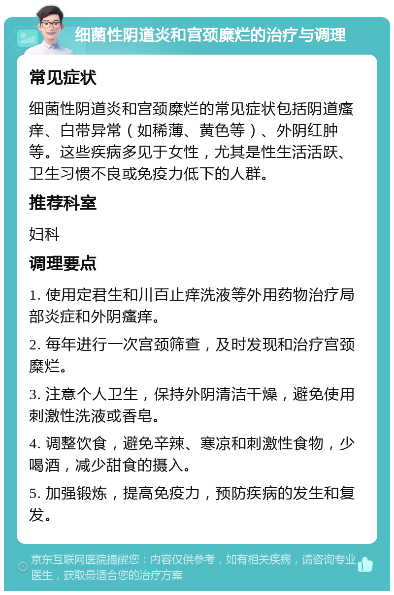 细菌性阴道炎和宫颈糜烂的治疗与调理 常见症状 细菌性阴道炎和宫颈糜烂的常见症状包括阴道瘙痒、白带异常（如稀薄、黄色等）、外阴红肿等。这些疾病多见于女性，尤其是性生活活跃、卫生习惯不良或免疫力低下的人群。 推荐科室 妇科 调理要点 1. 使用定君生和川百止痒洗液等外用药物治疗局部炎症和外阴瘙痒。 2. 每年进行一次宫颈筛查，及时发现和治疗宫颈糜烂。 3. 注意个人卫生，保持外阴清洁干燥，避免使用刺激性洗液或香皂。 4. 调整饮食，避免辛辣、寒凉和刺激性食物，少喝酒，减少甜食的摄入。 5. 加强锻炼，提高免疫力，预防疾病的发生和复发。