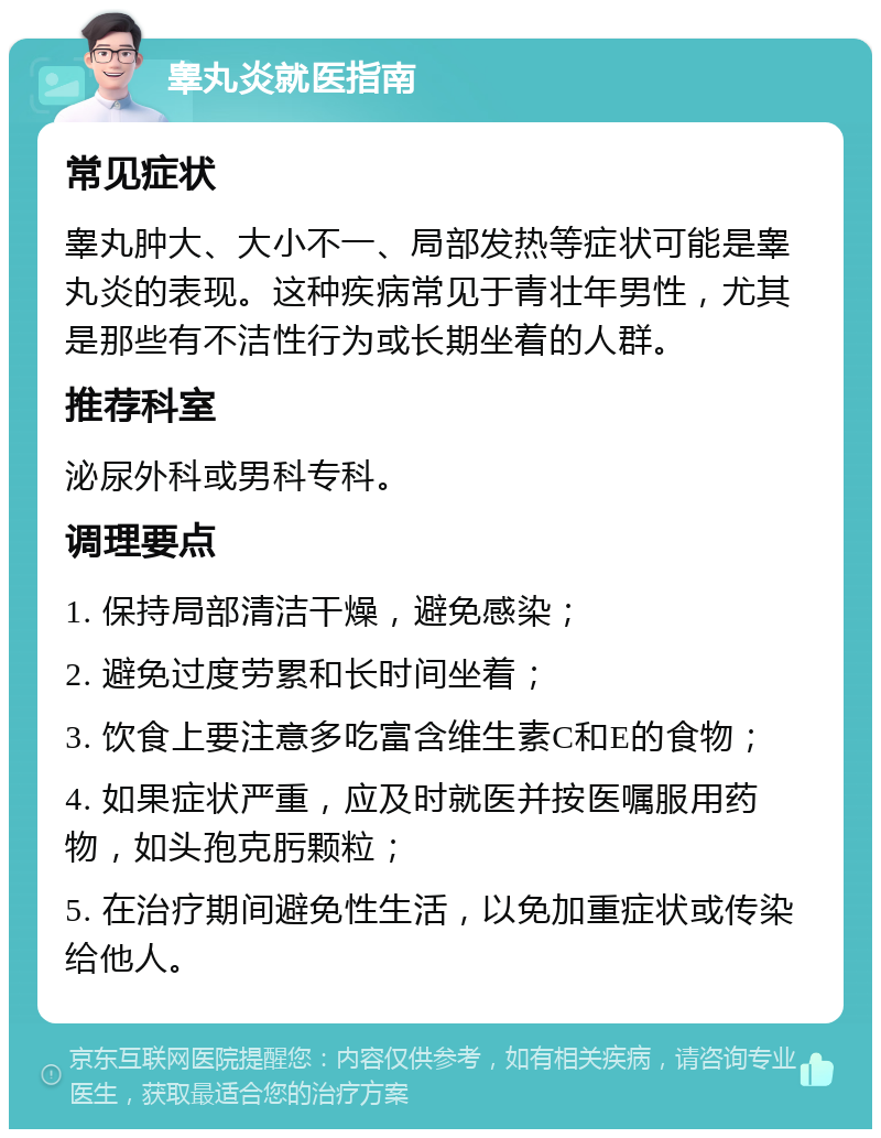 睾丸炎就医指南 常见症状 睾丸肿大、大小不一、局部发热等症状可能是睾丸炎的表现。这种疾病常见于青壮年男性，尤其是那些有不洁性行为或长期坐着的人群。 推荐科室 泌尿外科或男科专科。 调理要点 1. 保持局部清洁干燥，避免感染； 2. 避免过度劳累和长时间坐着； 3. 饮食上要注意多吃富含维生素C和E的食物； 4. 如果症状严重，应及时就医并按医嘱服用药物，如头孢克肟颗粒； 5. 在治疗期间避免性生活，以免加重症状或传染给他人。