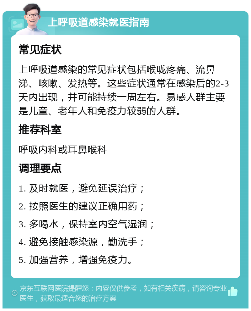 上呼吸道感染就医指南 常见症状 上呼吸道感染的常见症状包括喉咙疼痛、流鼻涕、咳嗽、发热等。这些症状通常在感染后的2-3天内出现，并可能持续一周左右。易感人群主要是儿童、老年人和免疫力较弱的人群。 推荐科室 呼吸内科或耳鼻喉科 调理要点 1. 及时就医，避免延误治疗； 2. 按照医生的建议正确用药； 3. 多喝水，保持室内空气湿润； 4. 避免接触感染源，勤洗手； 5. 加强营养，增强免疫力。