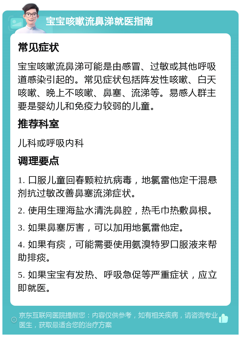 宝宝咳嗽流鼻涕就医指南 常见症状 宝宝咳嗽流鼻涕可能是由感冒、过敏或其他呼吸道感染引起的。常见症状包括阵发性咳嗽、白天咳嗽、晚上不咳嗽、鼻塞、流涕等。易感人群主要是婴幼儿和免疫力较弱的儿童。 推荐科室 儿科或呼吸内科 调理要点 1. 口服儿童回春颗粒抗病毒，地氯雷他定干混悬剂抗过敏改善鼻塞流涕症状。 2. 使用生理海盐水清洗鼻腔，热毛巾热敷鼻根。 3. 如果鼻塞厉害，可以加用地氯雷他定。 4. 如果有痰，可能需要使用氨溴特罗口服液来帮助排痰。 5. 如果宝宝有发热、呼吸急促等严重症状，应立即就医。