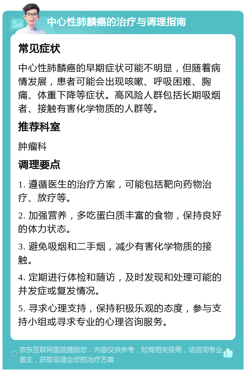 中心性肺麟癌的治疗与调理指南 常见症状 中心性肺麟癌的早期症状可能不明显，但随着病情发展，患者可能会出现咳嗽、呼吸困难、胸痛、体重下降等症状。高风险人群包括长期吸烟者、接触有害化学物质的人群等。 推荐科室 肿瘤科 调理要点 1. 遵循医生的治疗方案，可能包括靶向药物治疗、放疗等。 2. 加强营养，多吃蛋白质丰富的食物，保持良好的体力状态。 3. 避免吸烟和二手烟，减少有害化学物质的接触。 4. 定期进行体检和随访，及时发现和处理可能的并发症或复发情况。 5. 寻求心理支持，保持积极乐观的态度，参与支持小组或寻求专业的心理咨询服务。