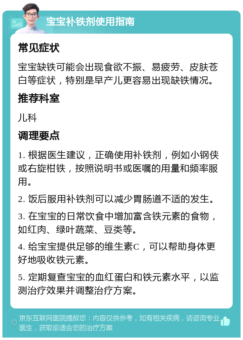 宝宝补铁剂使用指南 常见症状 宝宝缺铁可能会出现食欲不振、易疲劳、皮肤苍白等症状，特别是早产儿更容易出现缺铁情况。 推荐科室 儿科 调理要点 1. 根据医生建议，正确使用补铁剂，例如小钢侠或右旋柑铁，按照说明书或医嘱的用量和频率服用。 2. 饭后服用补铁剂可以减少胃肠道不适的发生。 3. 在宝宝的日常饮食中增加富含铁元素的食物，如红肉、绿叶蔬菜、豆类等。 4. 给宝宝提供足够的维生素C，可以帮助身体更好地吸收铁元素。 5. 定期复查宝宝的血红蛋白和铁元素水平，以监测治疗效果并调整治疗方案。