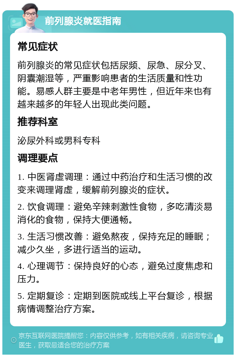 前列腺炎就医指南 常见症状 前列腺炎的常见症状包括尿频、尿急、尿分叉、阴囊潮湿等，严重影响患者的生活质量和性功能。易感人群主要是中老年男性，但近年来也有越来越多的年轻人出现此类问题。 推荐科室 泌尿外科或男科专科 调理要点 1. 中医肾虚调理：通过中药治疗和生活习惯的改变来调理肾虚，缓解前列腺炎的症状。 2. 饮食调理：避免辛辣刺激性食物，多吃清淡易消化的食物，保持大便通畅。 3. 生活习惯改善：避免熬夜，保持充足的睡眠；减少久坐，多进行适当的运动。 4. 心理调节：保持良好的心态，避免过度焦虑和压力。 5. 定期复诊：定期到医院或线上平台复诊，根据病情调整治疗方案。