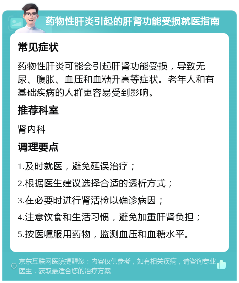 药物性肝炎引起的肝肾功能受损就医指南 常见症状 药物性肝炎可能会引起肝肾功能受损，导致无尿、腹胀、血压和血糖升高等症状。老年人和有基础疾病的人群更容易受到影响。 推荐科室 肾内科 调理要点 1.及时就医，避免延误治疗； 2.根据医生建议选择合适的透析方式； 3.在必要时进行肾活检以确诊病因； 4.注意饮食和生活习惯，避免加重肝肾负担； 5.按医嘱服用药物，监测血压和血糖水平。