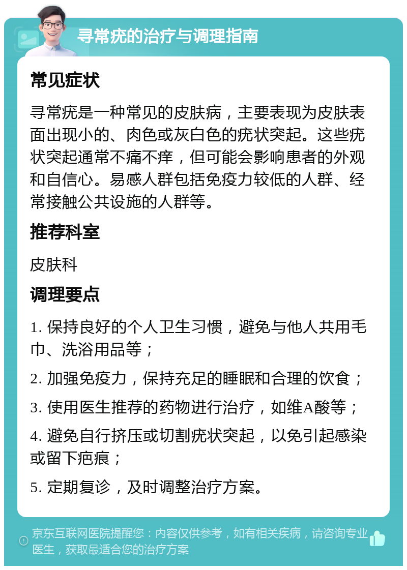 寻常疣的治疗与调理指南 常见症状 寻常疣是一种常见的皮肤病，主要表现为皮肤表面出现小的、肉色或灰白色的疣状突起。这些疣状突起通常不痛不痒，但可能会影响患者的外观和自信心。易感人群包括免疫力较低的人群、经常接触公共设施的人群等。 推荐科室 皮肤科 调理要点 1. 保持良好的个人卫生习惯，避免与他人共用毛巾、洗浴用品等； 2. 加强免疫力，保持充足的睡眠和合理的饮食； 3. 使用医生推荐的药物进行治疗，如维A酸等； 4. 避免自行挤压或切割疣状突起，以免引起感染或留下疤痕； 5. 定期复诊，及时调整治疗方案。