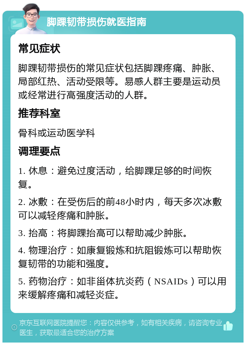 脚踝韧带损伤就医指南 常见症状 脚踝韧带损伤的常见症状包括脚踝疼痛、肿胀、局部红热、活动受限等。易感人群主要是运动员或经常进行高强度活动的人群。 推荐科室 骨科或运动医学科 调理要点 1. 休息：避免过度活动，给脚踝足够的时间恢复。 2. 冰敷：在受伤后的前48小时内，每天多次冰敷可以减轻疼痛和肿胀。 3. 抬高：将脚踝抬高可以帮助减少肿胀。 4. 物理治疗：如康复锻炼和抗阻锻炼可以帮助恢复韧带的功能和强度。 5. 药物治疗：如非甾体抗炎药（NSAIDs）可以用来缓解疼痛和减轻炎症。