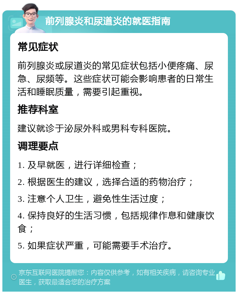 前列腺炎和尿道炎的就医指南 常见症状 前列腺炎或尿道炎的常见症状包括小便疼痛、尿急、尿频等。这些症状可能会影响患者的日常生活和睡眠质量，需要引起重视。 推荐科室 建议就诊于泌尿外科或男科专科医院。 调理要点 1. 及早就医，进行详细检查； 2. 根据医生的建议，选择合适的药物治疗； 3. 注意个人卫生，避免性生活过度； 4. 保持良好的生活习惯，包括规律作息和健康饮食； 5. 如果症状严重，可能需要手术治疗。