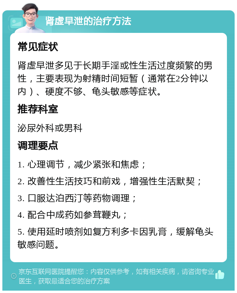 肾虚早泄的治疗方法 常见症状 肾虚早泄多见于长期手淫或性生活过度频繁的男性，主要表现为射精时间短暂（通常在2分钟以内）、硬度不够、龟头敏感等症状。 推荐科室 泌尿外科或男科 调理要点 1. 心理调节，减少紧张和焦虑； 2. 改善性生活技巧和前戏，增强性生活默契； 3. 口服达泊西汀等药物调理； 4. 配合中成药如参茸鞭丸； 5. 使用延时喷剂如复方利多卡因乳膏，缓解龟头敏感问题。