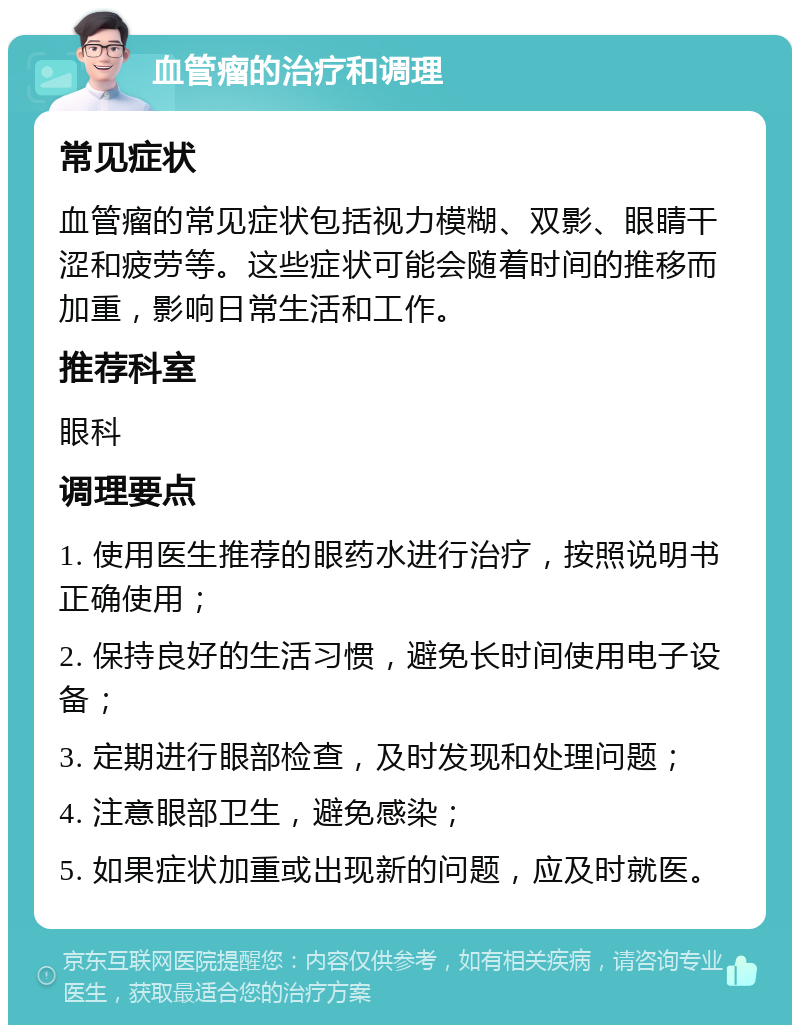 血管瘤的治疗和调理 常见症状 血管瘤的常见症状包括视力模糊、双影、眼睛干涩和疲劳等。这些症状可能会随着时间的推移而加重，影响日常生活和工作。 推荐科室 眼科 调理要点 1. 使用医生推荐的眼药水进行治疗，按照说明书正确使用； 2. 保持良好的生活习惯，避免长时间使用电子设备； 3. 定期进行眼部检查，及时发现和处理问题； 4. 注意眼部卫生，避免感染； 5. 如果症状加重或出现新的问题，应及时就医。