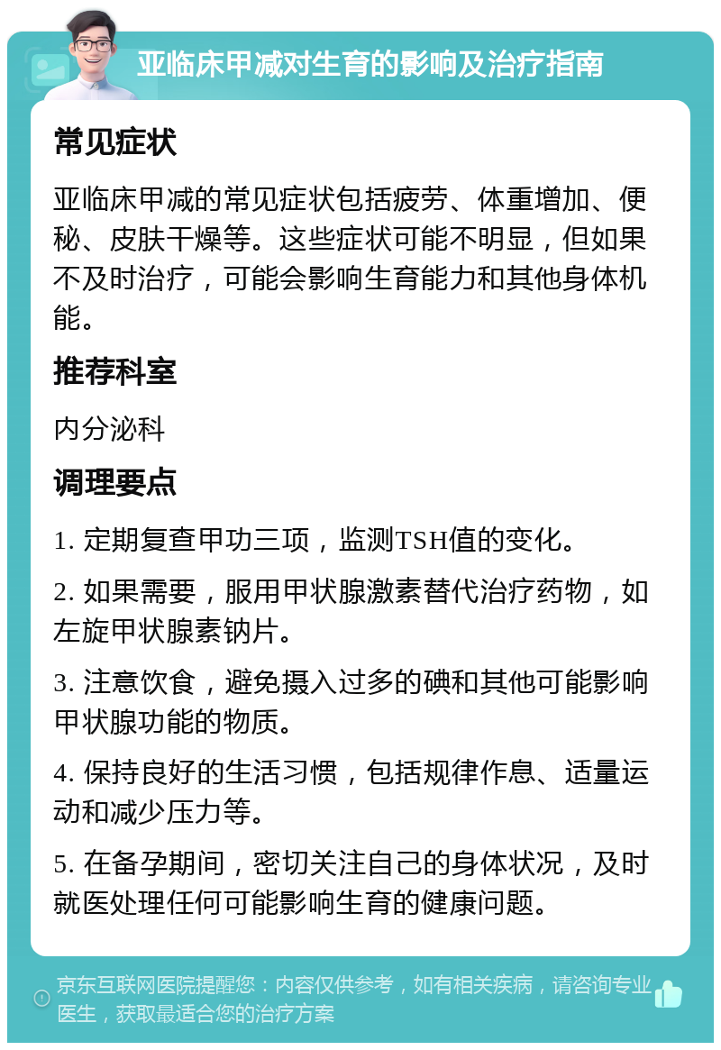 亚临床甲减对生育的影响及治疗指南 常见症状 亚临床甲减的常见症状包括疲劳、体重增加、便秘、皮肤干燥等。这些症状可能不明显，但如果不及时治疗，可能会影响生育能力和其他身体机能。 推荐科室 内分泌科 调理要点 1. 定期复查甲功三项，监测TSH值的变化。 2. 如果需要，服用甲状腺激素替代治疗药物，如左旋甲状腺素钠片。 3. 注意饮食，避免摄入过多的碘和其他可能影响甲状腺功能的物质。 4. 保持良好的生活习惯，包括规律作息、适量运动和减少压力等。 5. 在备孕期间，密切关注自己的身体状况，及时就医处理任何可能影响生育的健康问题。