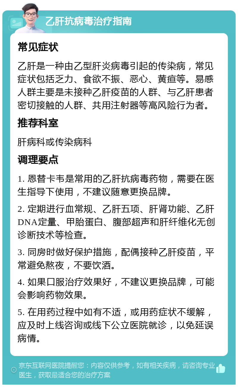 乙肝抗病毒治疗指南 常见症状 乙肝是一种由乙型肝炎病毒引起的传染病，常见症状包括乏力、食欲不振、恶心、黄疸等。易感人群主要是未接种乙肝疫苗的人群、与乙肝患者密切接触的人群、共用注射器等高风险行为者。 推荐科室 肝病科或传染病科 调理要点 1. 恩替卡韦是常用的乙肝抗病毒药物，需要在医生指导下使用，不建议随意更换品牌。 2. 定期进行血常规、乙肝五项、肝肾功能、乙肝DNA定量、甲胎蛋白、腹部超声和肝纤维化无创诊断技术等检查。 3. 同房时做好保护措施，配偶接种乙肝疫苗，平常避免熬夜，不要饮酒。 4. 如果口服治疗效果好，不建议更换品牌，可能会影响药物效果。 5. 在用药过程中如有不适，或用药症状不缓解，应及时上线咨询或线下公立医院就诊，以免延误病情。