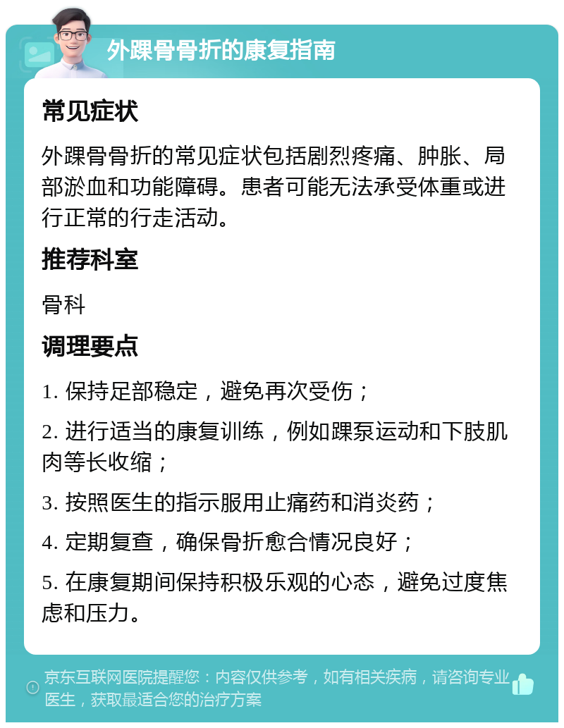 外踝骨骨折的康复指南 常见症状 外踝骨骨折的常见症状包括剧烈疼痛、肿胀、局部淤血和功能障碍。患者可能无法承受体重或进行正常的行走活动。 推荐科室 骨科 调理要点 1. 保持足部稳定，避免再次受伤； 2. 进行适当的康复训练，例如踝泵运动和下肢肌肉等长收缩； 3. 按照医生的指示服用止痛药和消炎药； 4. 定期复查，确保骨折愈合情况良好； 5. 在康复期间保持积极乐观的心态，避免过度焦虑和压力。