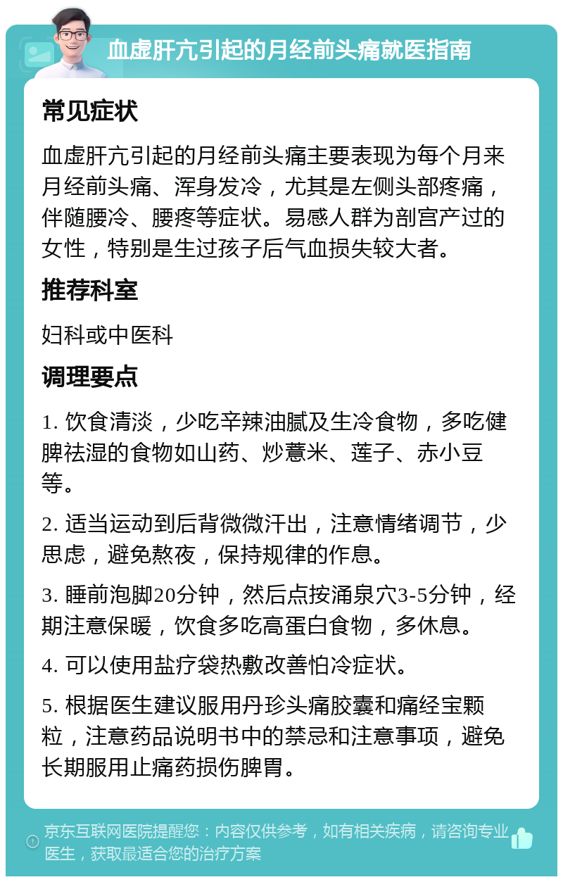 血虚肝亢引起的月经前头痛就医指南 常见症状 血虚肝亢引起的月经前头痛主要表现为每个月来月经前头痛、浑身发冷，尤其是左侧头部疼痛，伴随腰冷、腰疼等症状。易感人群为剖宫产过的女性，特别是生过孩子后气血损失较大者。 推荐科室 妇科或中医科 调理要点 1. 饮食清淡，少吃辛辣油腻及生冷食物，多吃健脾祛湿的食物如山药、炒薏米、莲子、赤小豆等。 2. 适当运动到后背微微汗出，注意情绪调节，少思虑，避免熬夜，保持规律的作息。 3. 睡前泡脚20分钟，然后点按涌泉穴3-5分钟，经期注意保暖，饮食多吃高蛋白食物，多休息。 4. 可以使用盐疗袋热敷改善怕冷症状。 5. 根据医生建议服用丹珍头痛胶囊和痛经宝颗粒，注意药品说明书中的禁忌和注意事项，避免长期服用止痛药损伤脾胃。