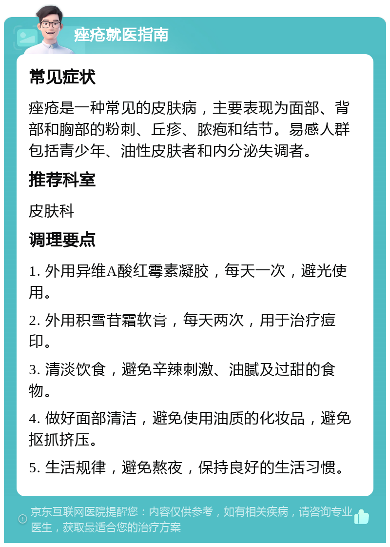 痤疮就医指南 常见症状 痤疮是一种常见的皮肤病，主要表现为面部、背部和胸部的粉刺、丘疹、脓疱和结节。易感人群包括青少年、油性皮肤者和内分泌失调者。 推荐科室 皮肤科 调理要点 1. 外用异维A酸红霉素凝胶，每天一次，避光使用。 2. 外用积雪苷霜软膏，每天两次，用于治疗痘印。 3. 清淡饮食，避免辛辣刺激、油腻及过甜的食物。 4. 做好面部清洁，避免使用油质的化妆品，避免抠抓挤压。 5. 生活规律，避免熬夜，保持良好的生活习惯。