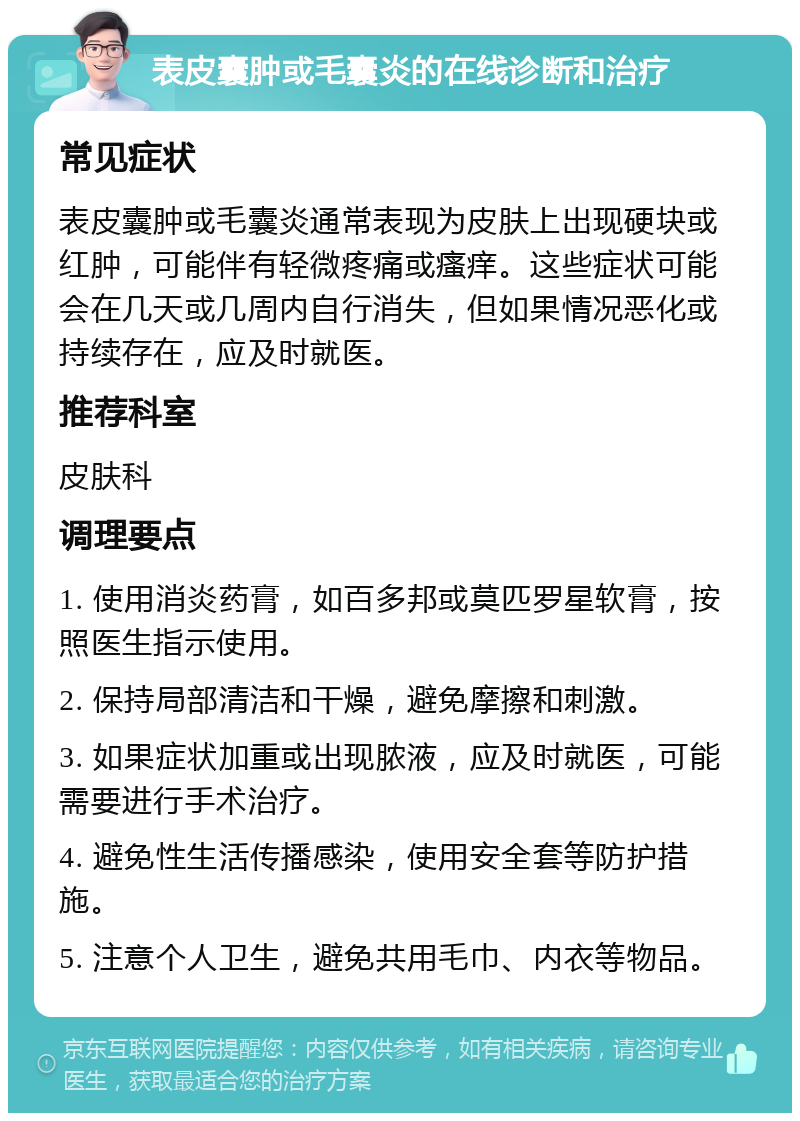 表皮囊肿或毛囊炎的在线诊断和治疗 常见症状 表皮囊肿或毛囊炎通常表现为皮肤上出现硬块或红肿，可能伴有轻微疼痛或瘙痒。这些症状可能会在几天或几周内自行消失，但如果情况恶化或持续存在，应及时就医。 推荐科室 皮肤科 调理要点 1. 使用消炎药膏，如百多邦或莫匹罗星软膏，按照医生指示使用。 2. 保持局部清洁和干燥，避免摩擦和刺激。 3. 如果症状加重或出现脓液，应及时就医，可能需要进行手术治疗。 4. 避免性生活传播感染，使用安全套等防护措施。 5. 注意个人卫生，避免共用毛巾、内衣等物品。