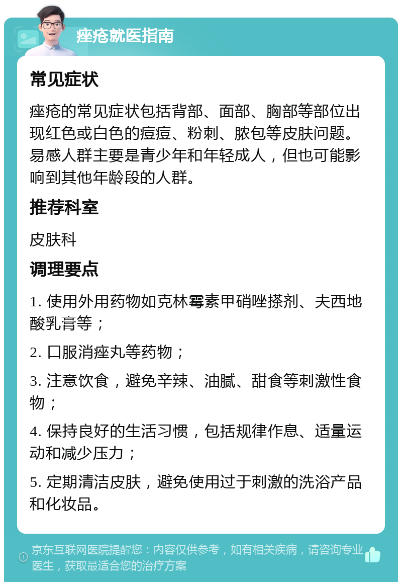 痤疮就医指南 常见症状 痤疮的常见症状包括背部、面部、胸部等部位出现红色或白色的痘痘、粉刺、脓包等皮肤问题。易感人群主要是青少年和年轻成人，但也可能影响到其他年龄段的人群。 推荐科室 皮肤科 调理要点 1. 使用外用药物如克林霉素甲硝唑搽剂、夫西地酸乳膏等； 2. 口服消痤丸等药物； 3. 注意饮食，避免辛辣、油腻、甜食等刺激性食物； 4. 保持良好的生活习惯，包括规律作息、适量运动和减少压力； 5. 定期清洁皮肤，避免使用过于刺激的洗浴产品和化妆品。