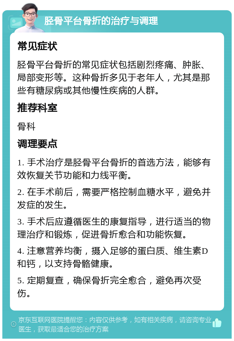 胫骨平台骨折的治疗与调理 常见症状 胫骨平台骨折的常见症状包括剧烈疼痛、肿胀、局部变形等。这种骨折多见于老年人，尤其是那些有糖尿病或其他慢性疾病的人群。 推荐科室 骨科 调理要点 1. 手术治疗是胫骨平台骨折的首选方法，能够有效恢复关节功能和力线平衡。 2. 在手术前后，需要严格控制血糖水平，避免并发症的发生。 3. 手术后应遵循医生的康复指导，进行适当的物理治疗和锻炼，促进骨折愈合和功能恢复。 4. 注意营养均衡，摄入足够的蛋白质、维生素D和钙，以支持骨骼健康。 5. 定期复查，确保骨折完全愈合，避免再次受伤。