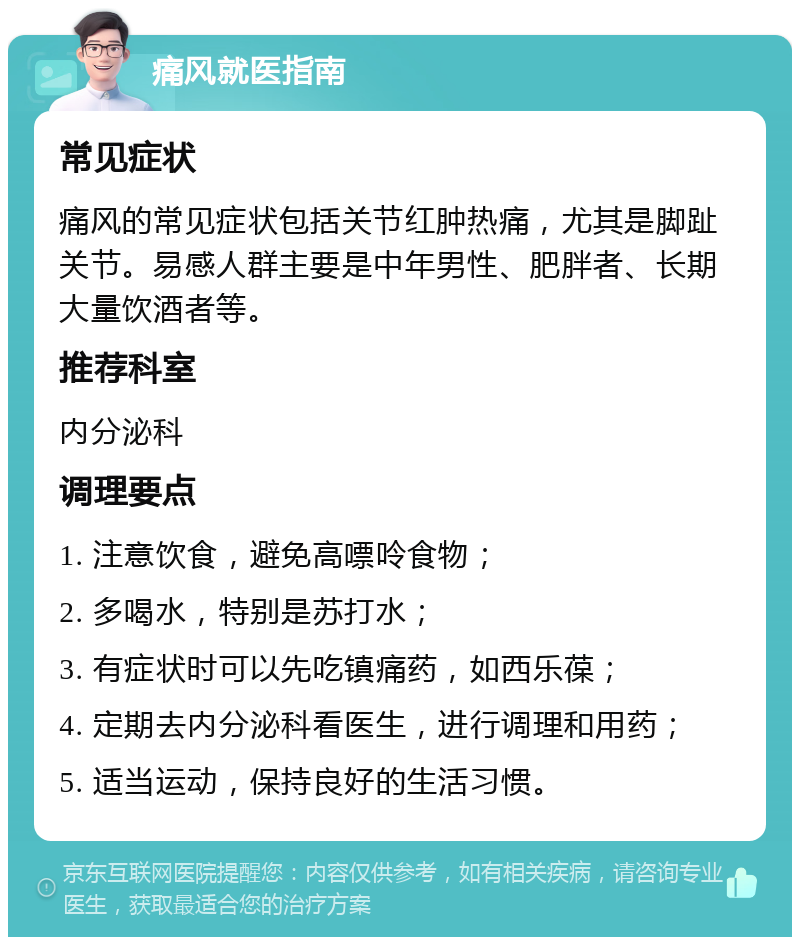 痛风就医指南 常见症状 痛风的常见症状包括关节红肿热痛，尤其是脚趾关节。易感人群主要是中年男性、肥胖者、长期大量饮酒者等。 推荐科室 内分泌科 调理要点 1. 注意饮食，避免高嘌呤食物； 2. 多喝水，特别是苏打水； 3. 有症状时可以先吃镇痛药，如西乐葆； 4. 定期去内分泌科看医生，进行调理和用药； 5. 适当运动，保持良好的生活习惯。