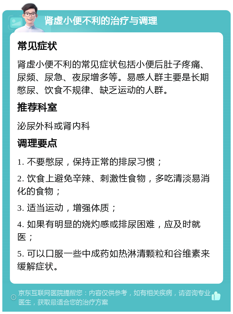 肾虚小便不利的治疗与调理 常见症状 肾虚小便不利的常见症状包括小便后肚子疼痛、尿频、尿急、夜尿增多等。易感人群主要是长期憋尿、饮食不规律、缺乏运动的人群。 推荐科室 泌尿外科或肾内科 调理要点 1. 不要憋尿，保持正常的排尿习惯； 2. 饮食上避免辛辣、刺激性食物，多吃清淡易消化的食物； 3. 适当运动，增强体质； 4. 如果有明显的烧灼感或排尿困难，应及时就医； 5. 可以口服一些中成药如热淋清颗粒和谷维素来缓解症状。