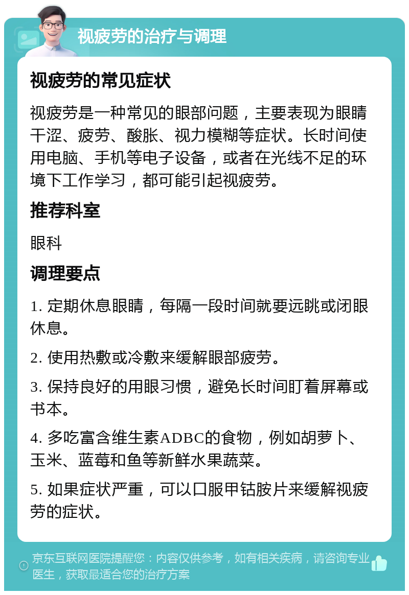 视疲劳的治疗与调理 视疲劳的常见症状 视疲劳是一种常见的眼部问题，主要表现为眼睛干涩、疲劳、酸胀、视力模糊等症状。长时间使用电脑、手机等电子设备，或者在光线不足的环境下工作学习，都可能引起视疲劳。 推荐科室 眼科 调理要点 1. 定期休息眼睛，每隔一段时间就要远眺或闭眼休息。 2. 使用热敷或冷敷来缓解眼部疲劳。 3. 保持良好的用眼习惯，避免长时间盯着屏幕或书本。 4. 多吃富含维生素ADBC的食物，例如胡萝卜、玉米、蓝莓和鱼等新鲜水果蔬菜。 5. 如果症状严重，可以口服甲钴胺片来缓解视疲劳的症状。