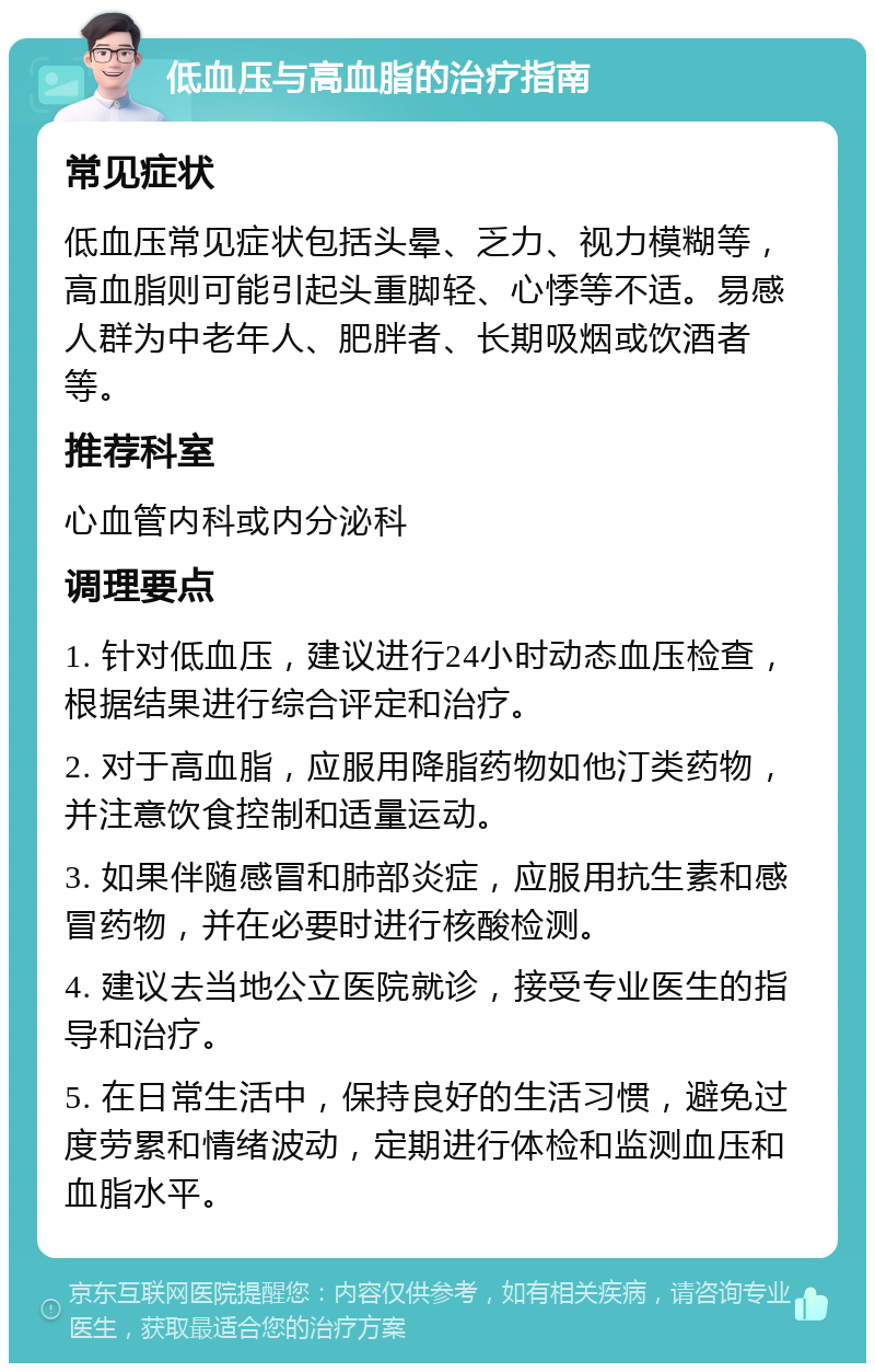 低血压与高血脂的治疗指南 常见症状 低血压常见症状包括头晕、乏力、视力模糊等，高血脂则可能引起头重脚轻、心悸等不适。易感人群为中老年人、肥胖者、长期吸烟或饮酒者等。 推荐科室 心血管内科或内分泌科 调理要点 1. 针对低血压，建议进行24小时动态血压检查，根据结果进行综合评定和治疗。 2. 对于高血脂，应服用降脂药物如他汀类药物，并注意饮食控制和适量运动。 3. 如果伴随感冒和肺部炎症，应服用抗生素和感冒药物，并在必要时进行核酸检测。 4. 建议去当地公立医院就诊，接受专业医生的指导和治疗。 5. 在日常生活中，保持良好的生活习惯，避免过度劳累和情绪波动，定期进行体检和监测血压和血脂水平。