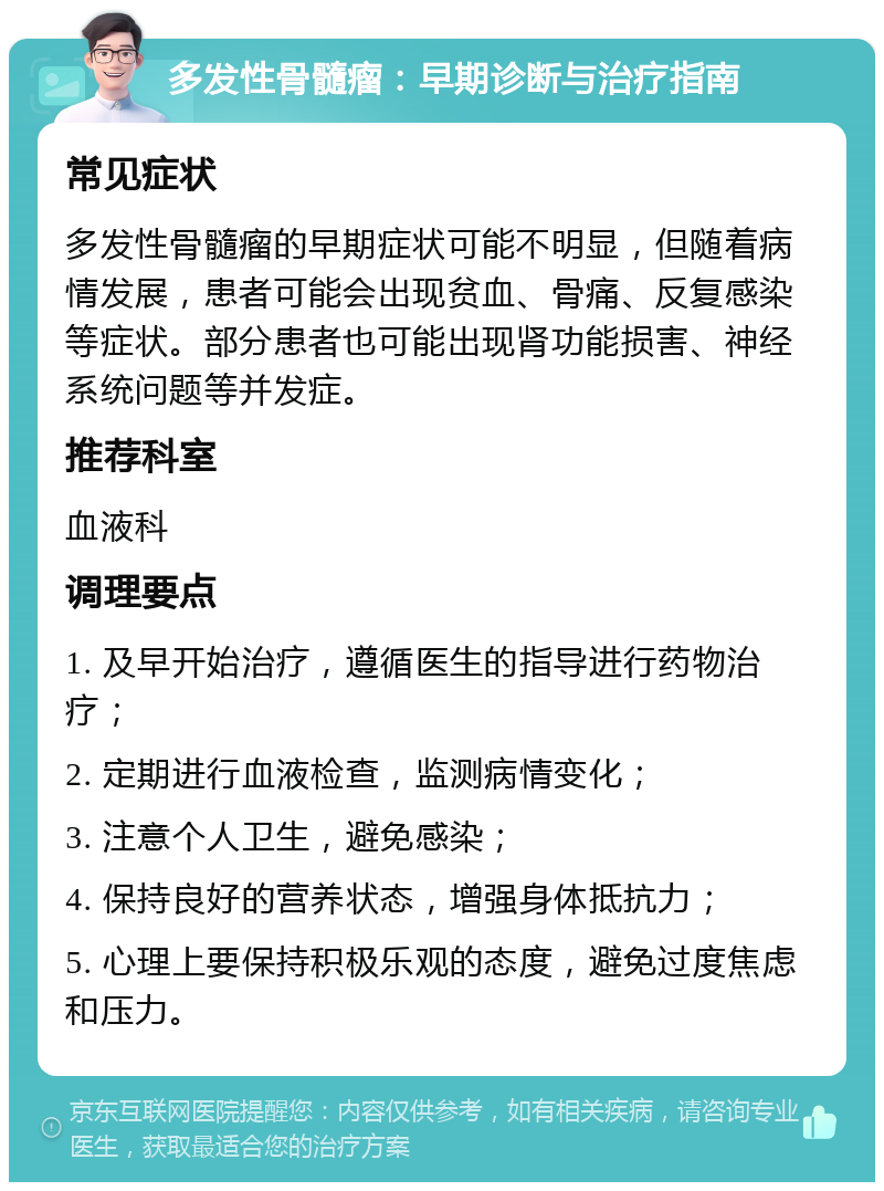 多发性骨髓瘤：早期诊断与治疗指南 常见症状 多发性骨髓瘤的早期症状可能不明显，但随着病情发展，患者可能会出现贫血、骨痛、反复感染等症状。部分患者也可能出现肾功能损害、神经系统问题等并发症。 推荐科室 血液科 调理要点 1. 及早开始治疗，遵循医生的指导进行药物治疗； 2. 定期进行血液检查，监测病情变化； 3. 注意个人卫生，避免感染； 4. 保持良好的营养状态，增强身体抵抗力； 5. 心理上要保持积极乐观的态度，避免过度焦虑和压力。