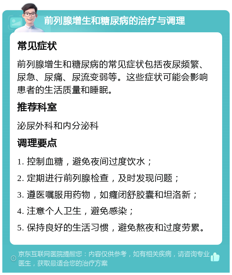 前列腺增生和糖尿病的治疗与调理 常见症状 前列腺增生和糖尿病的常见症状包括夜尿频繁、尿急、尿痛、尿流变弱等。这些症状可能会影响患者的生活质量和睡眠。 推荐科室 泌尿外科和内分泌科 调理要点 1. 控制血糖，避免夜间过度饮水； 2. 定期进行前列腺检查，及时发现问题； 3. 遵医嘱服用药物，如癃闭舒胶囊和坦洛新； 4. 注意个人卫生，避免感染； 5. 保持良好的生活习惯，避免熬夜和过度劳累。