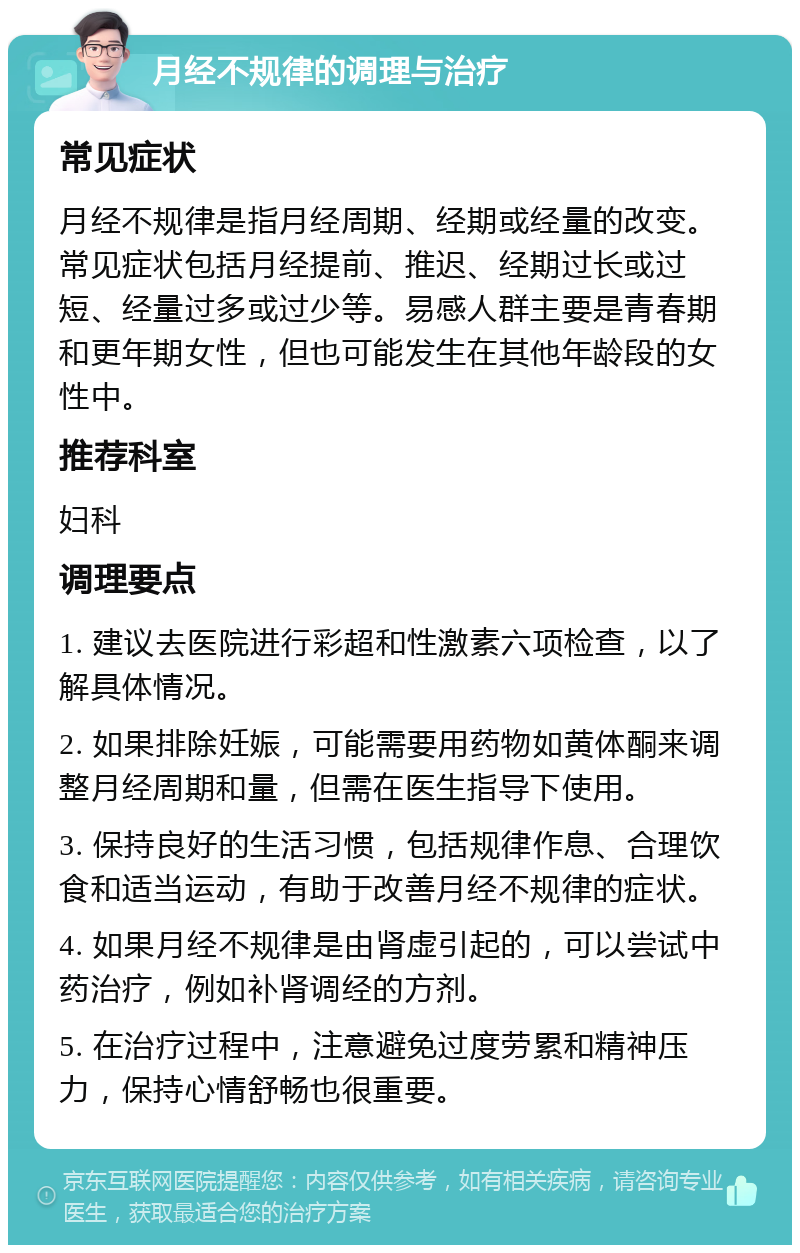 月经不规律的调理与治疗 常见症状 月经不规律是指月经周期、经期或经量的改变。常见症状包括月经提前、推迟、经期过长或过短、经量过多或过少等。易感人群主要是青春期和更年期女性，但也可能发生在其他年龄段的女性中。 推荐科室 妇科 调理要点 1. 建议去医院进行彩超和性激素六项检查，以了解具体情况。 2. 如果排除妊娠，可能需要用药物如黄体酮来调整月经周期和量，但需在医生指导下使用。 3. 保持良好的生活习惯，包括规律作息、合理饮食和适当运动，有助于改善月经不规律的症状。 4. 如果月经不规律是由肾虚引起的，可以尝试中药治疗，例如补肾调经的方剂。 5. 在治疗过程中，注意避免过度劳累和精神压力，保持心情舒畅也很重要。