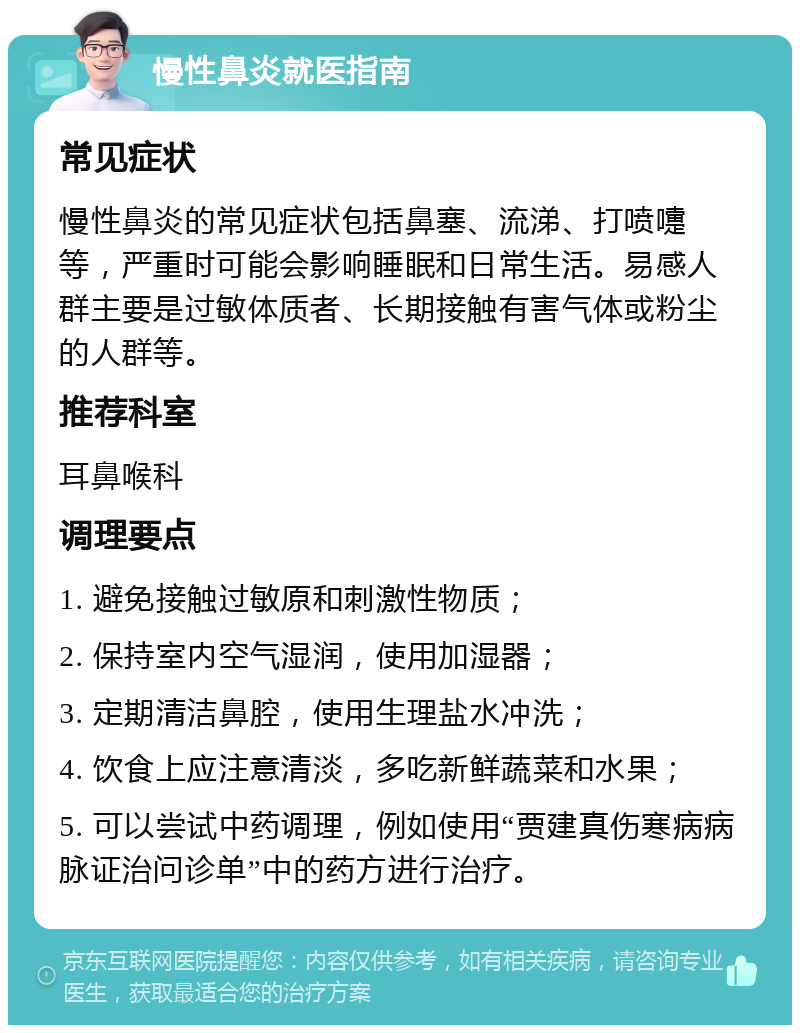 慢性鼻炎就医指南 常见症状 慢性鼻炎的常见症状包括鼻塞、流涕、打喷嚏等，严重时可能会影响睡眠和日常生活。易感人群主要是过敏体质者、长期接触有害气体或粉尘的人群等。 推荐科室 耳鼻喉科 调理要点 1. 避免接触过敏原和刺激性物质； 2. 保持室内空气湿润，使用加湿器； 3. 定期清洁鼻腔，使用生理盐水冲洗； 4. 饮食上应注意清淡，多吃新鲜蔬菜和水果； 5. 可以尝试中药调理，例如使用“贾建真伤寒病病脉证治问诊单”中的药方进行治疗。