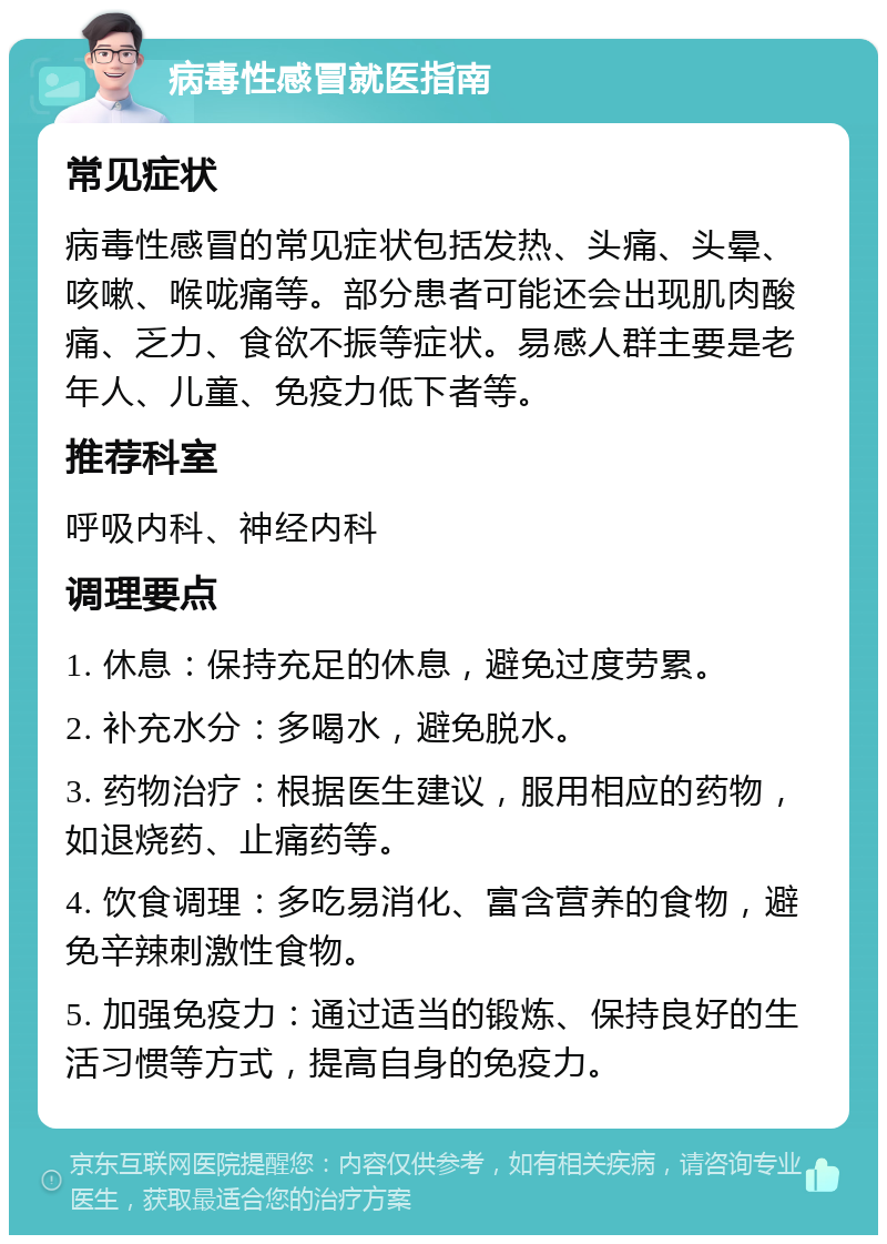 病毒性感冒就医指南 常见症状 病毒性感冒的常见症状包括发热、头痛、头晕、咳嗽、喉咙痛等。部分患者可能还会出现肌肉酸痛、乏力、食欲不振等症状。易感人群主要是老年人、儿童、免疫力低下者等。 推荐科室 呼吸内科、神经内科 调理要点 1. 休息：保持充足的休息，避免过度劳累。 2. 补充水分：多喝水，避免脱水。 3. 药物治疗：根据医生建议，服用相应的药物，如退烧药、止痛药等。 4. 饮食调理：多吃易消化、富含营养的食物，避免辛辣刺激性食物。 5. 加强免疫力：通过适当的锻炼、保持良好的生活习惯等方式，提高自身的免疫力。