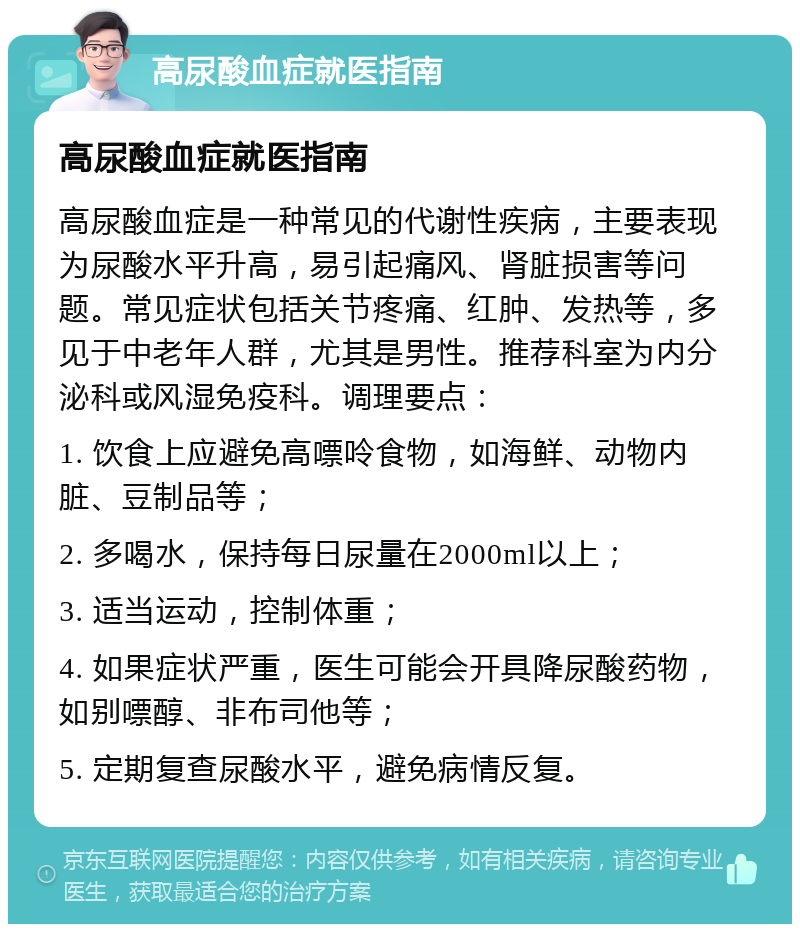 高尿酸血症就医指南 高尿酸血症就医指南 高尿酸血症是一种常见的代谢性疾病，主要表现为尿酸水平升高，易引起痛风、肾脏损害等问题。常见症状包括关节疼痛、红肿、发热等，多见于中老年人群，尤其是男性。推荐科室为内分泌科或风湿免疫科。调理要点： 1. 饮食上应避免高嘌呤食物，如海鲜、动物内脏、豆制品等； 2. 多喝水，保持每日尿量在2000ml以上； 3. 适当运动，控制体重； 4. 如果症状严重，医生可能会开具降尿酸药物，如别嘌醇、非布司他等； 5. 定期复查尿酸水平，避免病情反复。