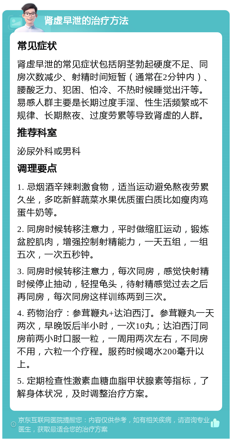 肾虚早泄的治疗方法 常见症状 肾虚早泄的常见症状包括阴茎勃起硬度不足、同房次数减少、射精时间短暂（通常在2分钟内）、腰酸乏力、犯困、怕冷、不热时候睡觉出汗等。易感人群主要是长期过度手淫、性生活频繁或不规律、长期熬夜、过度劳累等导致肾虚的人群。 推荐科室 泌尿外科或男科 调理要点 1. 忌烟酒辛辣刺激食物，适当运动避免熬夜劳累久坐，多吃新鲜蔬菜水果优质蛋白质比如瘦肉鸡蛋牛奶等。 2. 同房时候转移注意力，平时做缩肛运动，锻炼盆腔肌肉，增强控制射精能力，一天五组，一组五次，一次五秒钟。 3. 同房时候转移注意力，每次同房，感觉快射精时候停止抽动，轻捏龟头，待射精感觉过去之后再同房，每次同房这样训练两到三次。 4. 药物治疗：参茸鞭丸+达泊西汀。参茸鞭丸一天两次，早晚饭后半小时，一次10丸；达泊西汀同房前两小时口服一粒，一周用两次左右，不同房不用，六粒一个疗程。服药时候喝水200毫升以上。 5. 定期检查性激素血糖血脂甲状腺素等指标，了解身体状况，及时调整治疗方案。