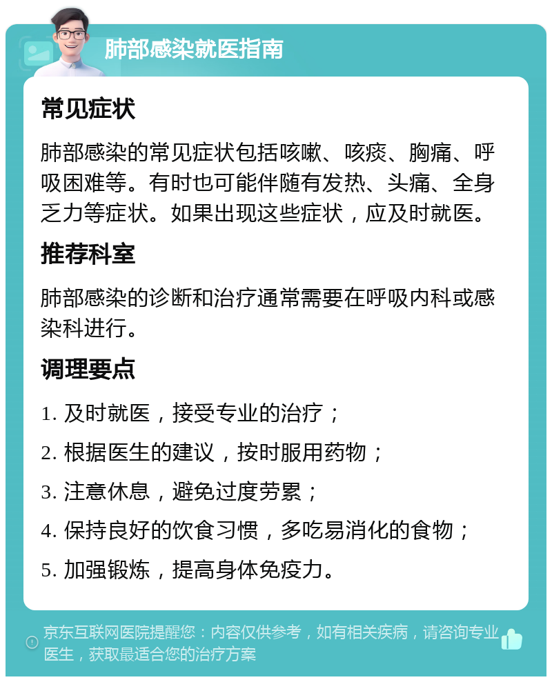 肺部感染就医指南 常见症状 肺部感染的常见症状包括咳嗽、咳痰、胸痛、呼吸困难等。有时也可能伴随有发热、头痛、全身乏力等症状。如果出现这些症状，应及时就医。 推荐科室 肺部感染的诊断和治疗通常需要在呼吸内科或感染科进行。 调理要点 1. 及时就医，接受专业的治疗； 2. 根据医生的建议，按时服用药物； 3. 注意休息，避免过度劳累； 4. 保持良好的饮食习惯，多吃易消化的食物； 5. 加强锻炼，提高身体免疫力。