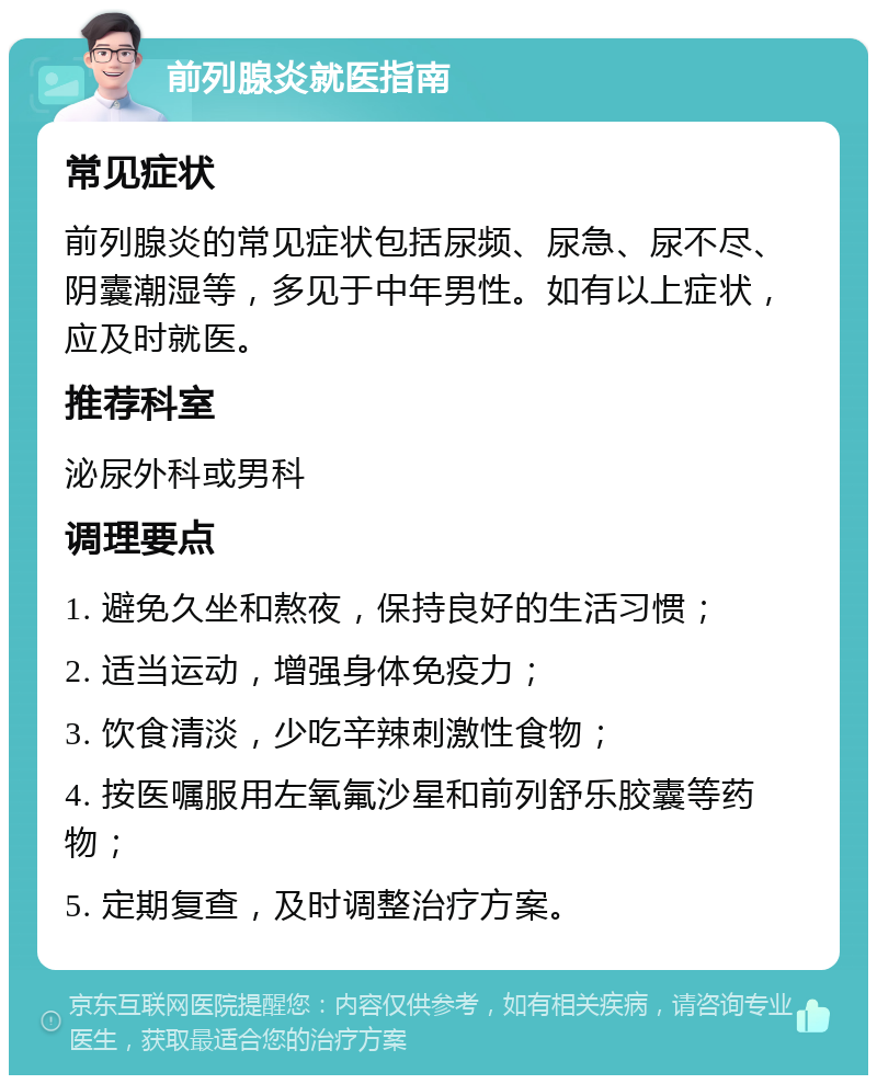 前列腺炎就医指南 常见症状 前列腺炎的常见症状包括尿频、尿急、尿不尽、阴囊潮湿等，多见于中年男性。如有以上症状，应及时就医。 推荐科室 泌尿外科或男科 调理要点 1. 避免久坐和熬夜，保持良好的生活习惯； 2. 适当运动，增强身体免疫力； 3. 饮食清淡，少吃辛辣刺激性食物； 4. 按医嘱服用左氧氟沙星和前列舒乐胶囊等药物； 5. 定期复查，及时调整治疗方案。