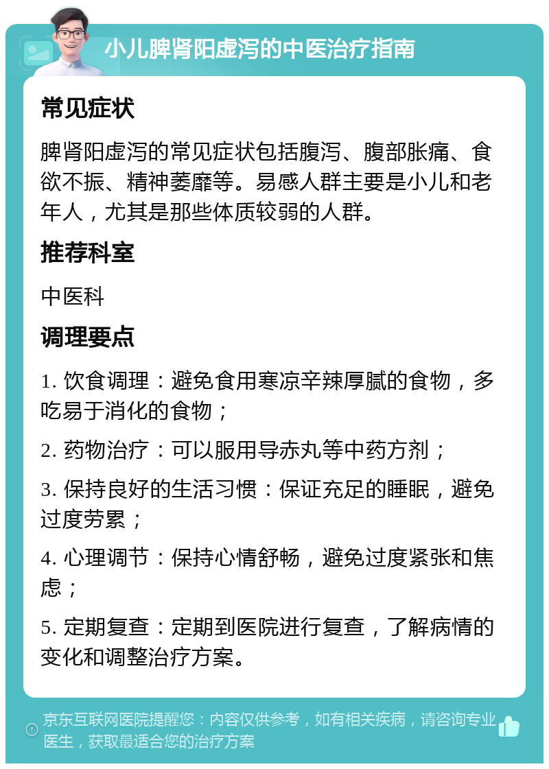 小儿脾肾阳虚泻的中医治疗指南 常见症状 脾肾阳虚泻的常见症状包括腹泻、腹部胀痛、食欲不振、精神萎靡等。易感人群主要是小儿和老年人，尤其是那些体质较弱的人群。 推荐科室 中医科 调理要点 1. 饮食调理：避免食用寒凉辛辣厚腻的食物，多吃易于消化的食物； 2. 药物治疗：可以服用导赤丸等中药方剂； 3. 保持良好的生活习惯：保证充足的睡眠，避免过度劳累； 4. 心理调节：保持心情舒畅，避免过度紧张和焦虑； 5. 定期复查：定期到医院进行复查，了解病情的变化和调整治疗方案。