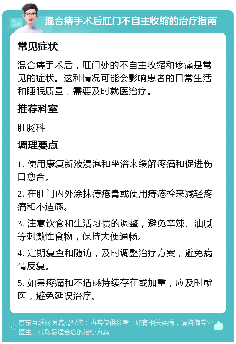 混合痔手术后肛门不自主收缩的治疗指南 常见症状 混合痔手术后，肛门处的不自主收缩和疼痛是常见的症状。这种情况可能会影响患者的日常生活和睡眠质量，需要及时就医治疗。 推荐科室 肛肠科 调理要点 1. 使用康复新液浸泡和坐浴来缓解疼痛和促进伤口愈合。 2. 在肛门内外涂抹痔疮膏或使用痔疮栓来减轻疼痛和不适感。 3. 注意饮食和生活习惯的调整，避免辛辣、油腻等刺激性食物，保持大便通畅。 4. 定期复查和随访，及时调整治疗方案，避免病情反复。 5. 如果疼痛和不适感持续存在或加重，应及时就医，避免延误治疗。