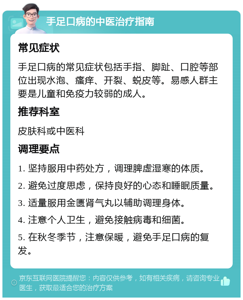 手足口病的中医治疗指南 常见症状 手足口病的常见症状包括手指、脚趾、口腔等部位出现水泡、瘙痒、开裂、蜕皮等。易感人群主要是儿童和免疫力较弱的成人。 推荐科室 皮肤科或中医科 调理要点 1. 坚持服用中药处方，调理脾虚湿寒的体质。 2. 避免过度思虑，保持良好的心态和睡眠质量。 3. 适量服用金匮肾气丸以辅助调理身体。 4. 注意个人卫生，避免接触病毒和细菌。 5. 在秋冬季节，注意保暖，避免手足口病的复发。