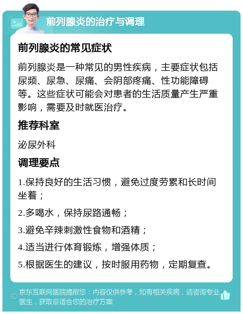 前列腺炎的治疗与调理 前列腺炎的常见症状 前列腺炎是一种常见的男性疾病，主要症状包括尿频、尿急、尿痛、会阴部疼痛、性功能障碍等。这些症状可能会对患者的生活质量产生严重影响，需要及时就医治疗。 推荐科室 泌尿外科 调理要点 1.保持良好的生活习惯，避免过度劳累和长时间坐着； 2.多喝水，保持尿路通畅； 3.避免辛辣刺激性食物和酒精； 4.适当进行体育锻炼，增强体质； 5.根据医生的建议，按时服用药物，定期复查。