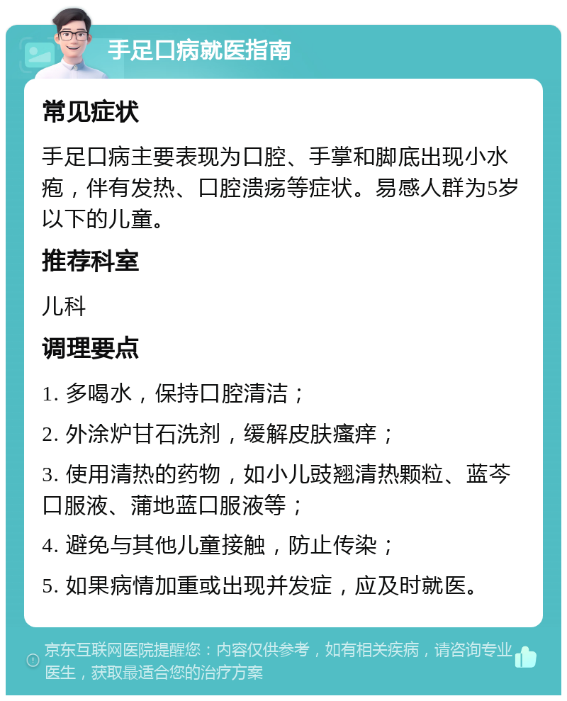 手足口病就医指南 常见症状 手足口病主要表现为口腔、手掌和脚底出现小水疱，伴有发热、口腔溃疡等症状。易感人群为5岁以下的儿童。 推荐科室 儿科 调理要点 1. 多喝水，保持口腔清洁； 2. 外涂炉甘石洗剂，缓解皮肤瘙痒； 3. 使用清热的药物，如小儿豉翘清热颗粒、蓝芩口服液、蒲地蓝口服液等； 4. 避免与其他儿童接触，防止传染； 5. 如果病情加重或出现并发症，应及时就医。