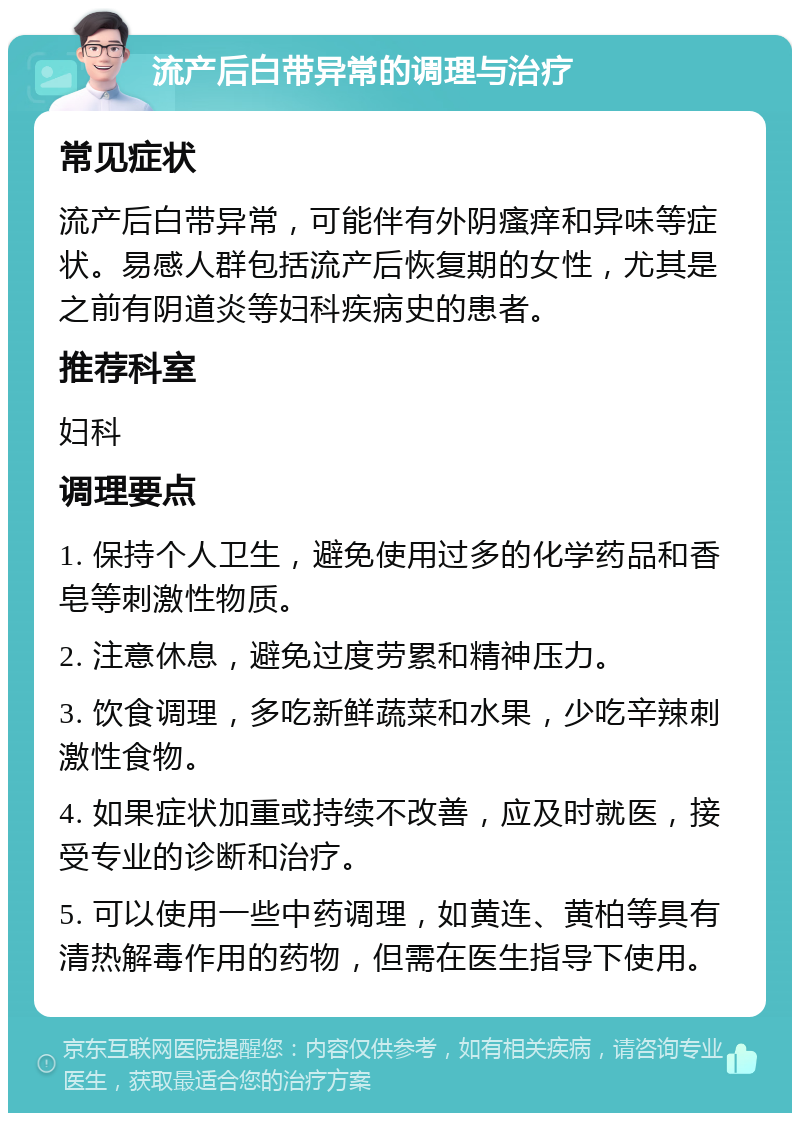 流产后白带异常的调理与治疗 常见症状 流产后白带异常，可能伴有外阴瘙痒和异味等症状。易感人群包括流产后恢复期的女性，尤其是之前有阴道炎等妇科疾病史的患者。 推荐科室 妇科 调理要点 1. 保持个人卫生，避免使用过多的化学药品和香皂等刺激性物质。 2. 注意休息，避免过度劳累和精神压力。 3. 饮食调理，多吃新鲜蔬菜和水果，少吃辛辣刺激性食物。 4. 如果症状加重或持续不改善，应及时就医，接受专业的诊断和治疗。 5. 可以使用一些中药调理，如黄连、黄柏等具有清热解毒作用的药物，但需在医生指导下使用。