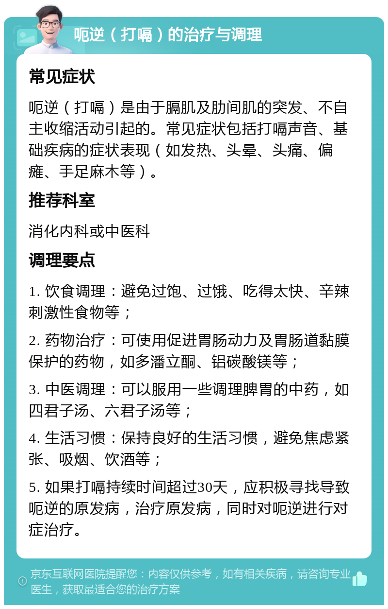 呃逆（打嗝）的治疗与调理 常见症状 呃逆（打嗝）是由于膈肌及肋间肌的突发、不自主收缩活动引起的。常见症状包括打嗝声音、基础疾病的症状表现（如发热、头晕、头痛、偏瘫、手足麻木等）。 推荐科室 消化内科或中医科 调理要点 1. 饮食调理：避免过饱、过饿、吃得太快、辛辣刺激性食物等； 2. 药物治疗：可使用促进胃肠动力及胃肠道黏膜保护的药物，如多潘立酮、铝碳酸镁等； 3. 中医调理：可以服用一些调理脾胃的中药，如四君子汤、六君子汤等； 4. 生活习惯：保持良好的生活习惯，避免焦虑紧张、吸烟、饮酒等； 5. 如果打嗝持续时间超过30天，应积极寻找导致呃逆的原发病，治疗原发病，同时对呃逆进行对症治疗。