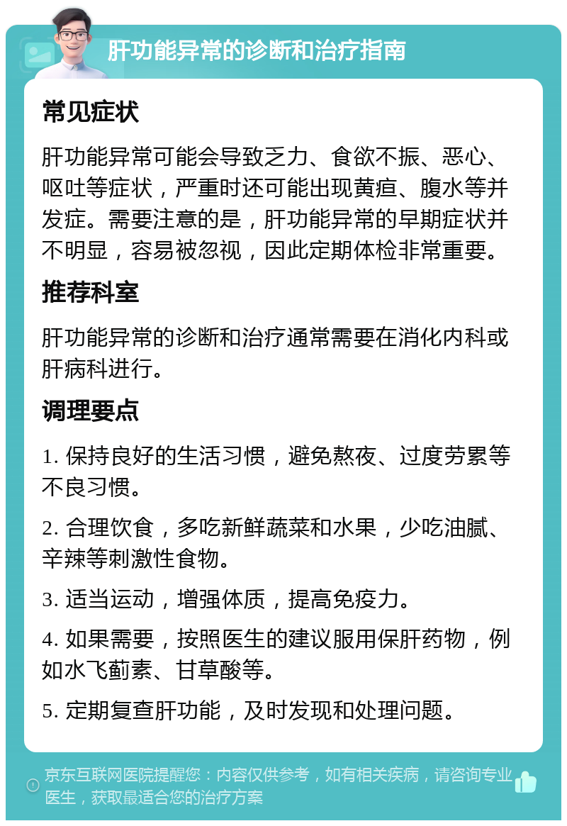 肝功能异常的诊断和治疗指南 常见症状 肝功能异常可能会导致乏力、食欲不振、恶心、呕吐等症状，严重时还可能出现黄疸、腹水等并发症。需要注意的是，肝功能异常的早期症状并不明显，容易被忽视，因此定期体检非常重要。 推荐科室 肝功能异常的诊断和治疗通常需要在消化内科或肝病科进行。 调理要点 1. 保持良好的生活习惯，避免熬夜、过度劳累等不良习惯。 2. 合理饮食，多吃新鲜蔬菜和水果，少吃油腻、辛辣等刺激性食物。 3. 适当运动，增强体质，提高免疫力。 4. 如果需要，按照医生的建议服用保肝药物，例如水飞蓟素、甘草酸等。 5. 定期复查肝功能，及时发现和处理问题。