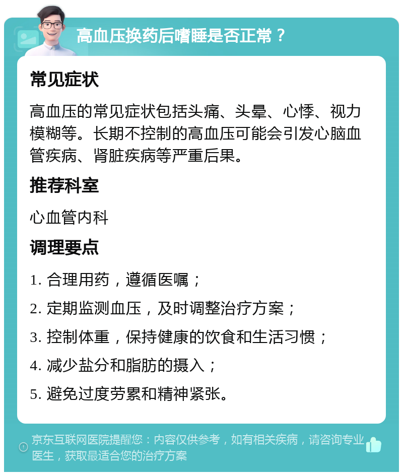 高血压换药后嗜睡是否正常？ 常见症状 高血压的常见症状包括头痛、头晕、心悸、视力模糊等。长期不控制的高血压可能会引发心脑血管疾病、肾脏疾病等严重后果。 推荐科室 心血管内科 调理要点 1. 合理用药，遵循医嘱； 2. 定期监测血压，及时调整治疗方案； 3. 控制体重，保持健康的饮食和生活习惯； 4. 减少盐分和脂肪的摄入； 5. 避免过度劳累和精神紧张。