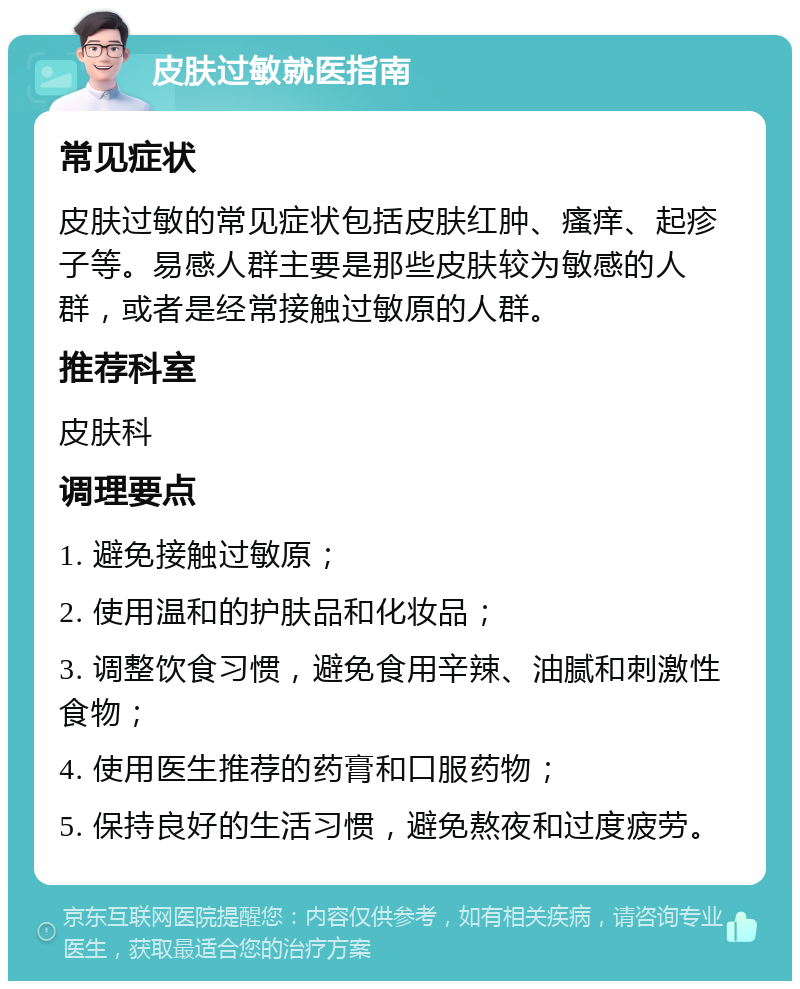 皮肤过敏就医指南 常见症状 皮肤过敏的常见症状包括皮肤红肿、瘙痒、起疹子等。易感人群主要是那些皮肤较为敏感的人群，或者是经常接触过敏原的人群。 推荐科室 皮肤科 调理要点 1. 避免接触过敏原； 2. 使用温和的护肤品和化妆品； 3. 调整饮食习惯，避免食用辛辣、油腻和刺激性食物； 4. 使用医生推荐的药膏和口服药物； 5. 保持良好的生活习惯，避免熬夜和过度疲劳。