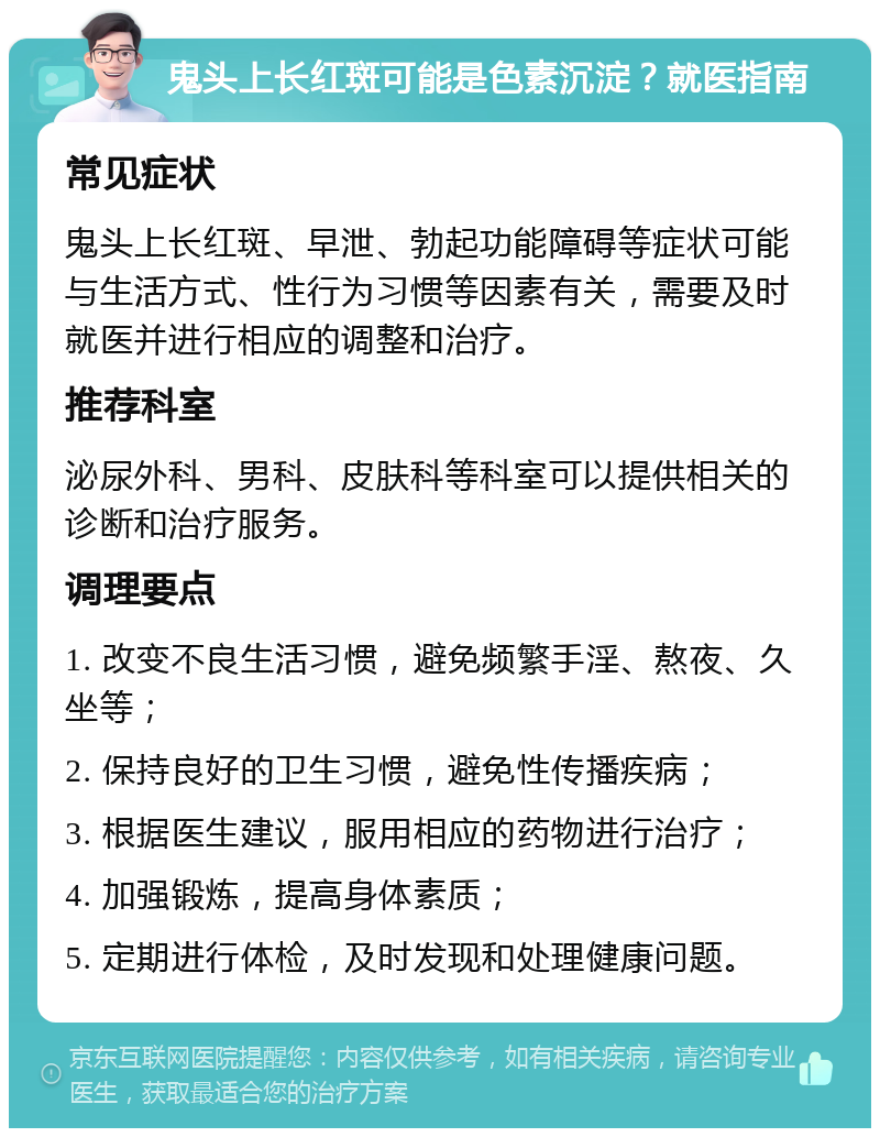 鬼头上长红斑可能是色素沉淀？就医指南 常见症状 鬼头上长红斑、早泄、勃起功能障碍等症状可能与生活方式、性行为习惯等因素有关，需要及时就医并进行相应的调整和治疗。 推荐科室 泌尿外科、男科、皮肤科等科室可以提供相关的诊断和治疗服务。 调理要点 1. 改变不良生活习惯，避免频繁手淫、熬夜、久坐等； 2. 保持良好的卫生习惯，避免性传播疾病； 3. 根据医生建议，服用相应的药物进行治疗； 4. 加强锻炼，提高身体素质； 5. 定期进行体检，及时发现和处理健康问题。