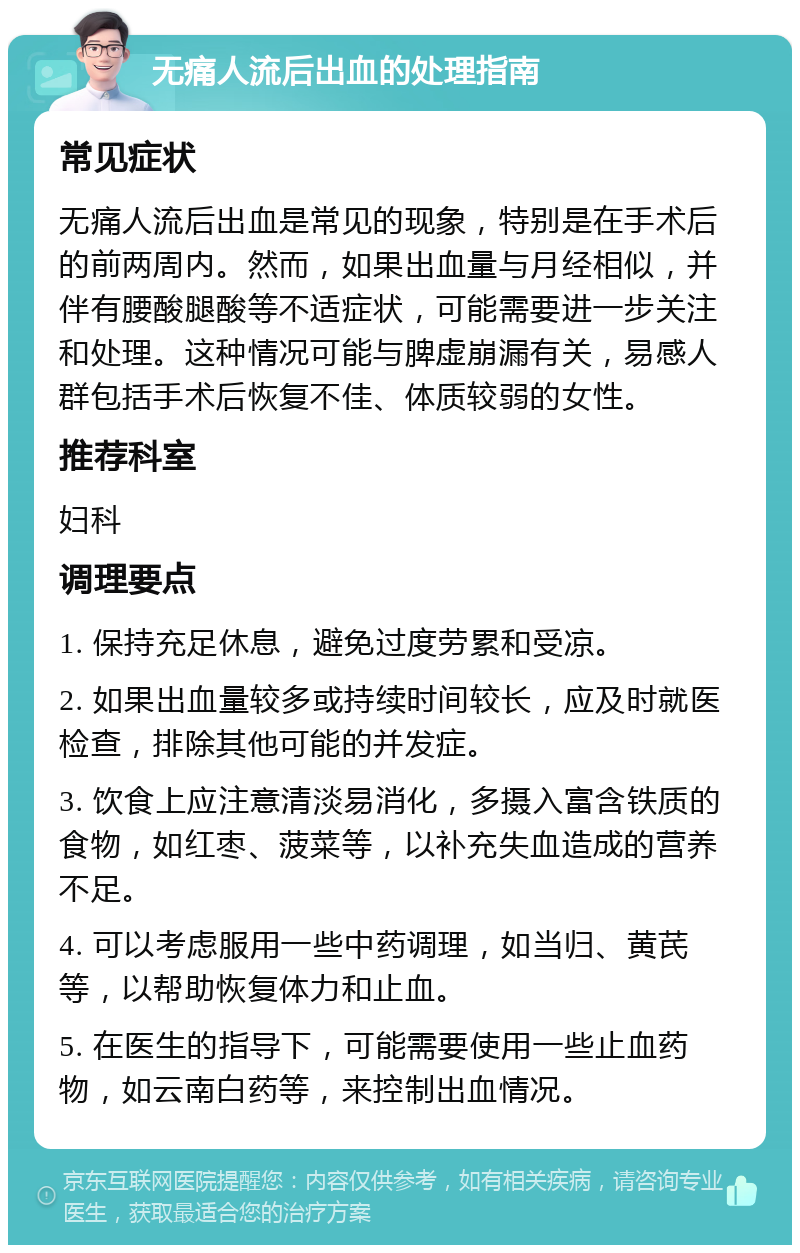 无痛人流后出血的处理指南 常见症状 无痛人流后出血是常见的现象，特别是在手术后的前两周内。然而，如果出血量与月经相似，并伴有腰酸腿酸等不适症状，可能需要进一步关注和处理。这种情况可能与脾虚崩漏有关，易感人群包括手术后恢复不佳、体质较弱的女性。 推荐科室 妇科 调理要点 1. 保持充足休息，避免过度劳累和受凉。 2. 如果出血量较多或持续时间较长，应及时就医检查，排除其他可能的并发症。 3. 饮食上应注意清淡易消化，多摄入富含铁质的食物，如红枣、菠菜等，以补充失血造成的营养不足。 4. 可以考虑服用一些中药调理，如当归、黄芪等，以帮助恢复体力和止血。 5. 在医生的指导下，可能需要使用一些止血药物，如云南白药等，来控制出血情况。